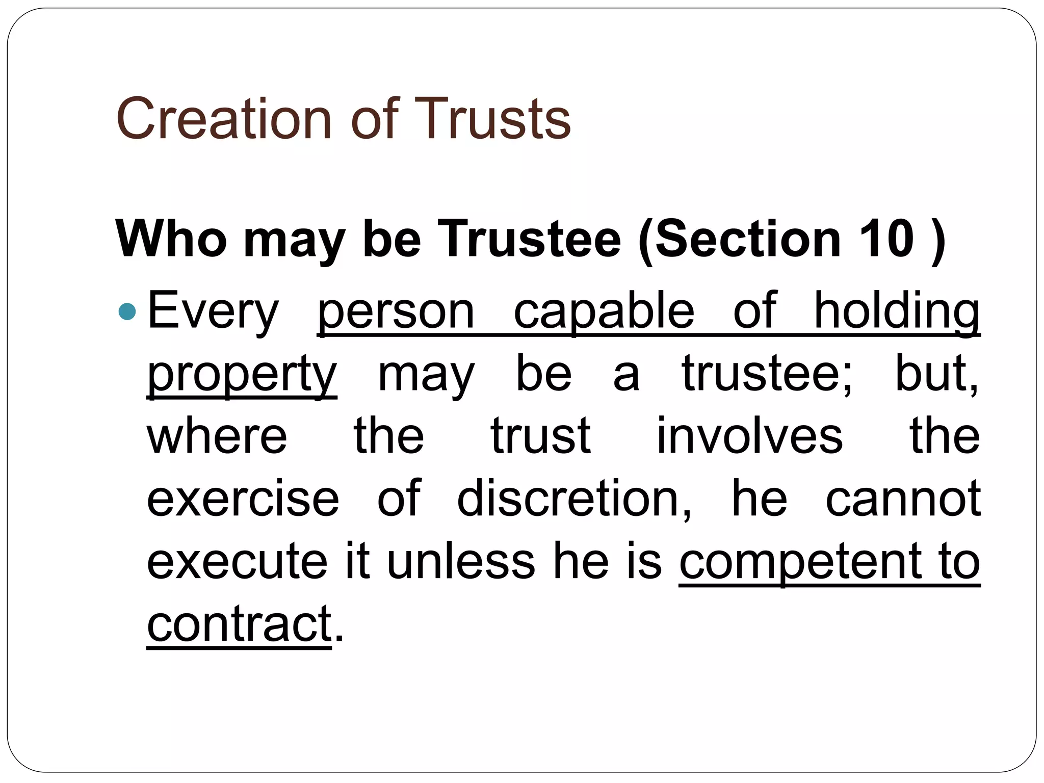 Creation of Trusts
Who may be Trustee (Section 10 )
 Every person capable of holding
property may be a trustee; but,
where the trust involves the
exercise of discretion, he cannot
execute it unless he is competent to
contract.
 