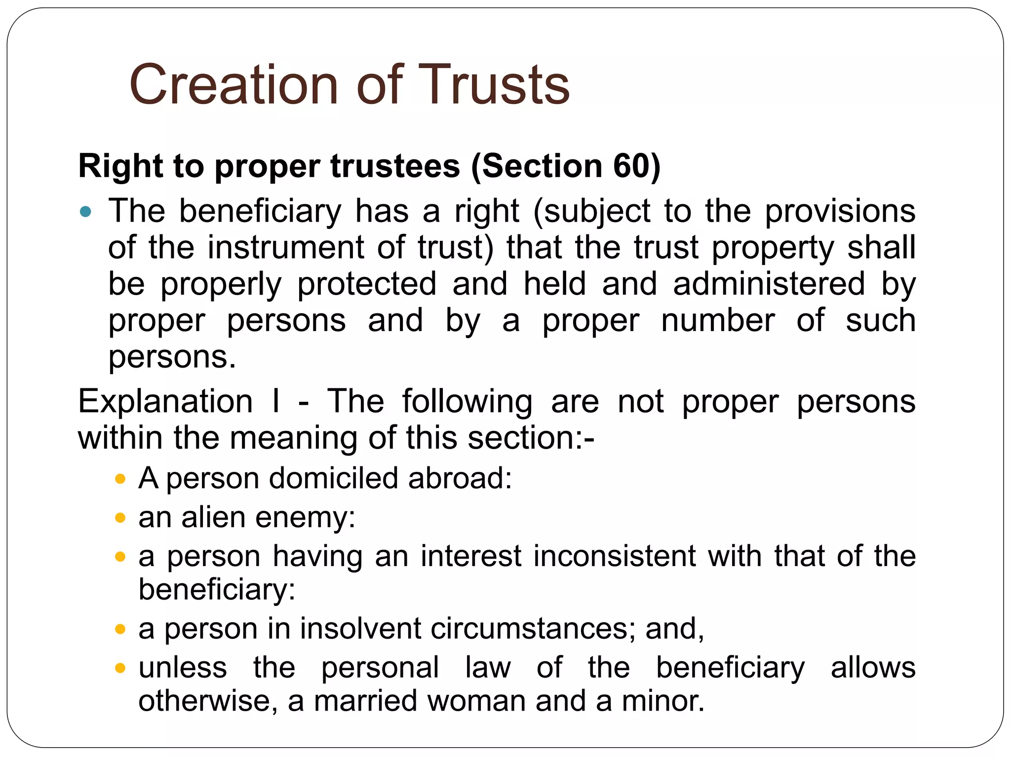 Creation of Trusts
Right to proper trustees (Section 60)
 The beneficiary has a right (subject to the provisions
of the instrument of trust) that the trust property shall
be properly protected and held and administered by
proper persons and by a proper number of such
persons.
Explanation I - The following are not proper persons
within the meaning of this section:-
 A person domiciled abroad:
 an alien enemy:
 a person having an interest inconsistent with that of the
beneficiary:
 a person in insolvent circumstances; and,
 unless the personal law of the beneficiary allows
otherwise, a married woman and a minor.
 
