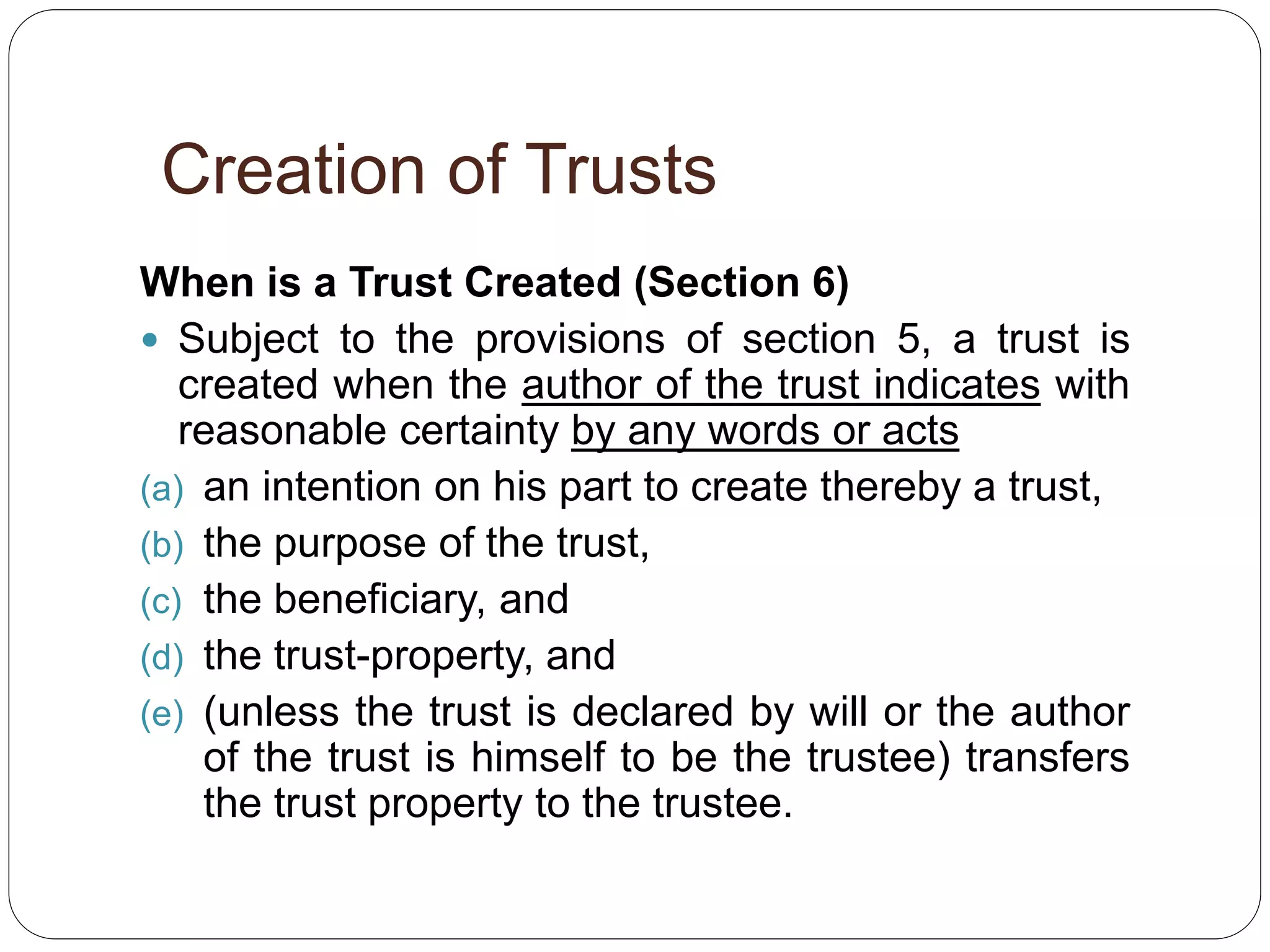Creation of Trusts
When is a Trust Created (Section 6)
 Subject to the provisions of section 5, a trust is
created when the author of the trust indicates with
reasonable certainty by any words or acts
(a) an intention on his part to create thereby a trust,
(b) the purpose of the trust,
(c) the beneficiary, and
(d) the trust-property, and
(e) (unless the trust is declared by will or the author
of the trust is himself to be the trustee) transfers
the trust property to the trustee.
 