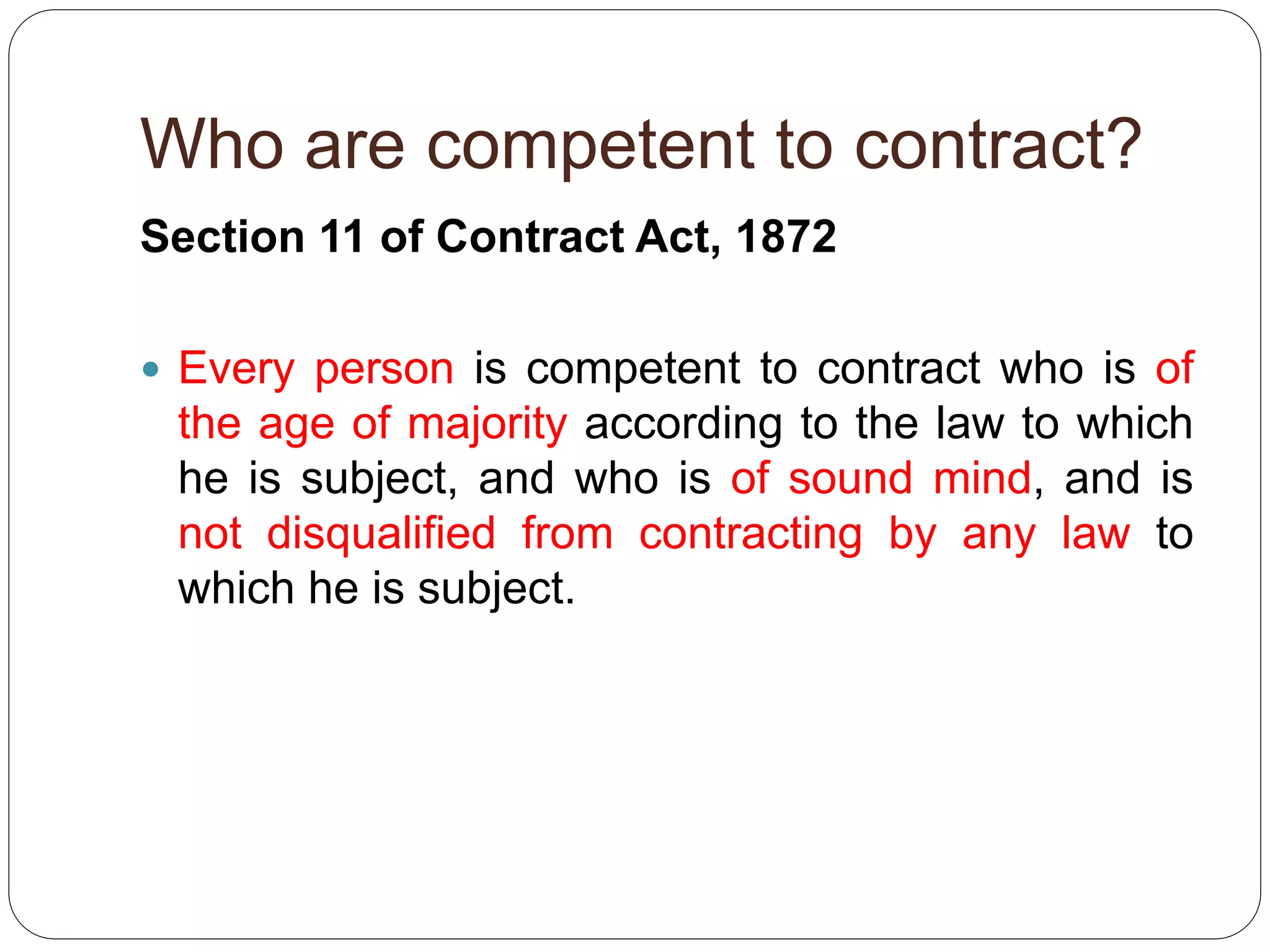 Who are competent to contract?
Section 11 of Contract Act, 1872
 Every person is competent to contract who is of
the age of majority according to the law to which
he is subject, and who is of sound mind, and is
not disqualified from contracting by any law to
which he is subject.
 
