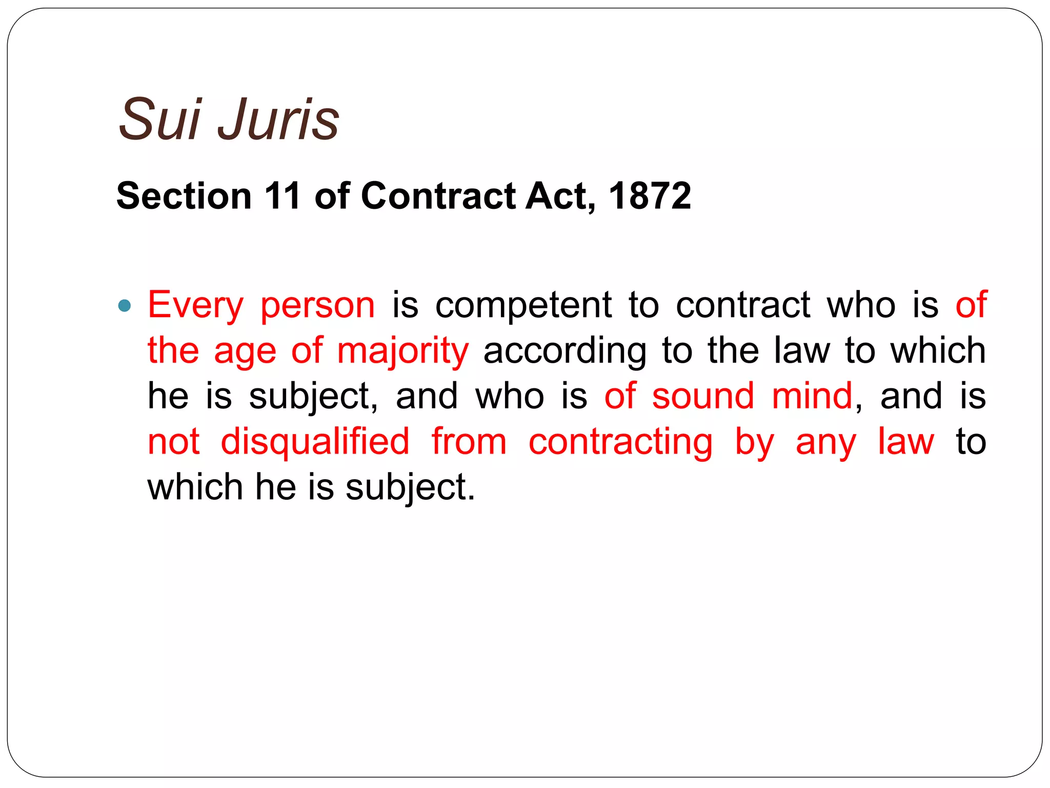 Sui Juris
Section 11 of Contract Act, 1872
 Every person is competent to contract who is of
the age of majority according to the law to which
he is subject, and who is of sound mind, and is
not disqualified from contracting by any law to
which he is subject.
 