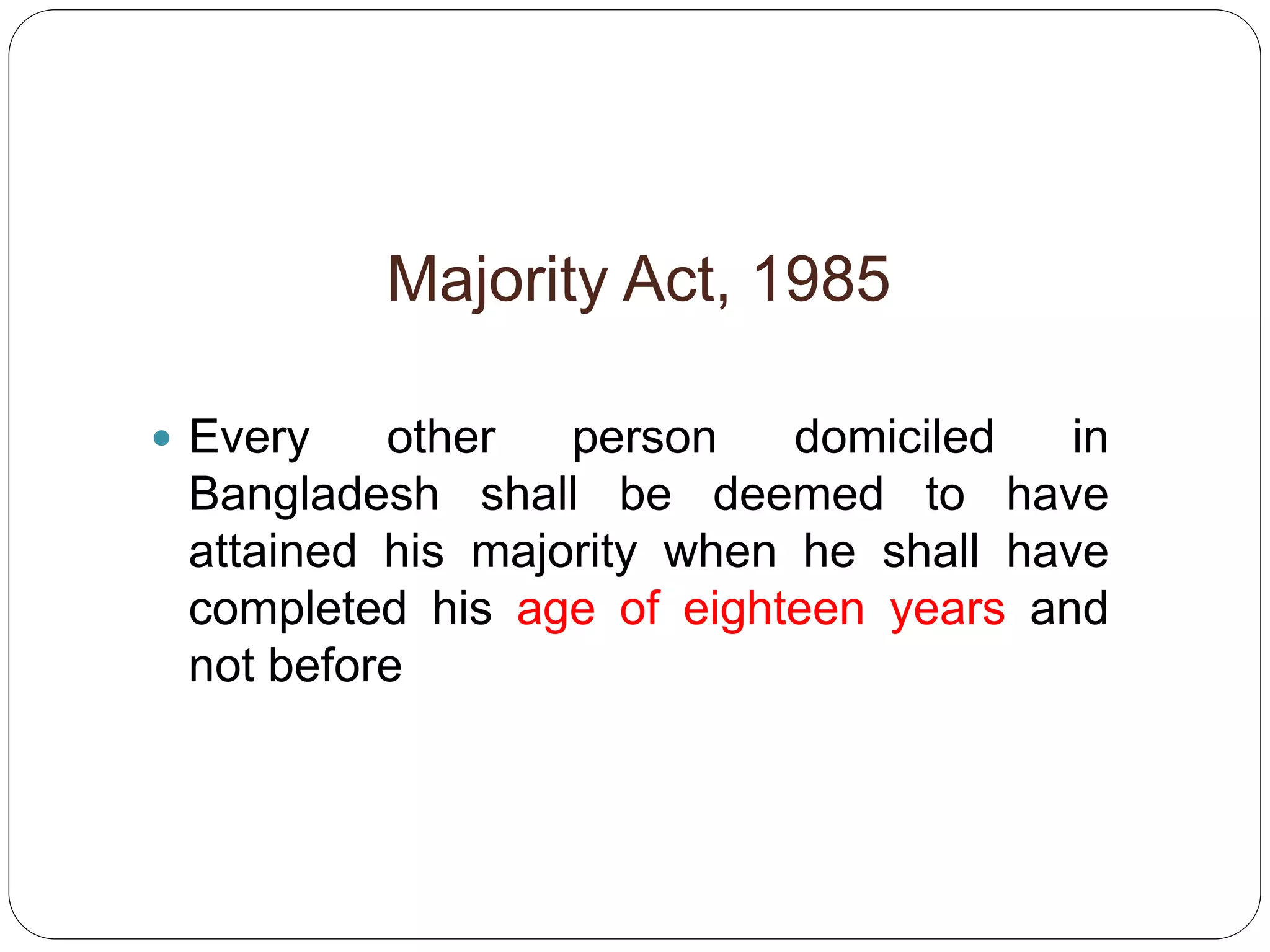 Majority Act, 1985
 Every other person domiciled in
Bangladesh shall be deemed to have
attained his majority when he shall have
completed his age of eighteen years and
not before
 