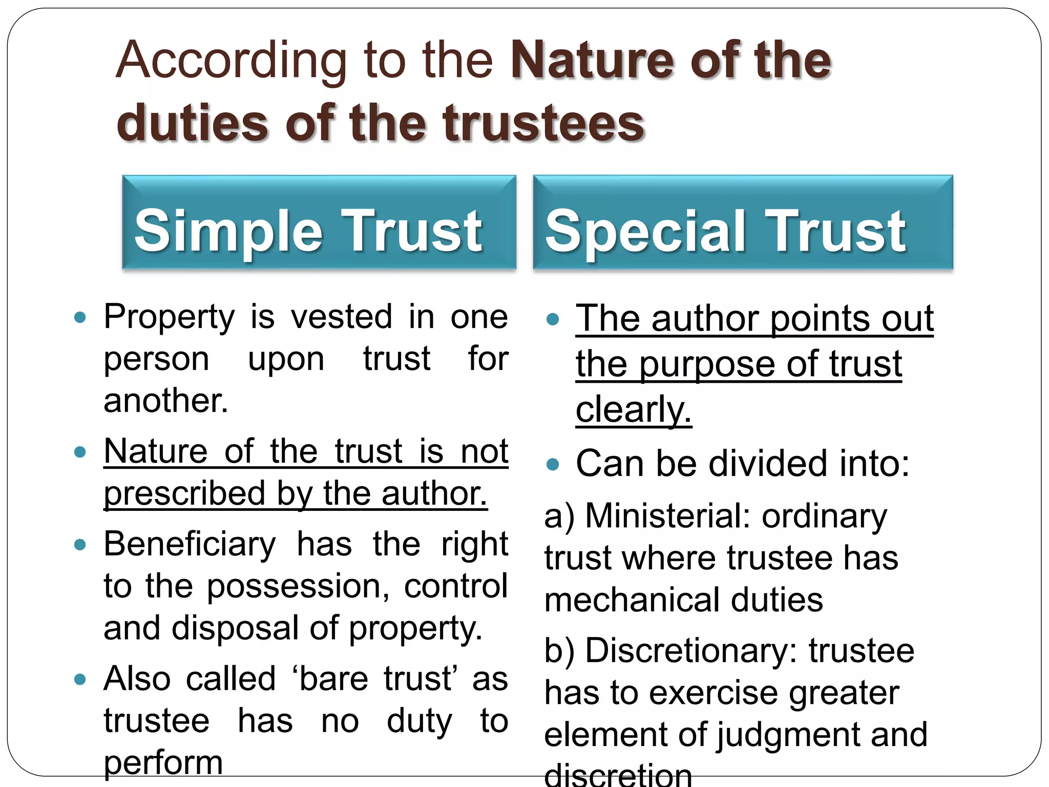 According to the Nature of the
duties of the trustees
Simple Trust Special Trust
 Property is vested in one
person upon trust for
another.
 Nature of the trust is not
prescribed by the author.
 Beneficiary has the right
to the possession, control
and disposal of property.
 Also called ‘bare trust’ as
trustee has no duty to
perform
 The author points out
the purpose of trust
clearly.
 Can be divided into:
a) Ministerial: ordinary
trust where trustee has
mechanical duties
b) Discretionary: trustee
has to exercise greater
element of judgment and
 