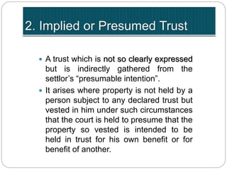  A trust which is not so clearly expressed
but is indirectly gathered from the
settlor’s “presumable intention”.
 It arises where property is not held by a
person subject to any declared trust but
vested in him under such circumstances
that the court is held to presume that the
property so vested is intended to be
held in trust for his own benefit or for
benefit of another.
 