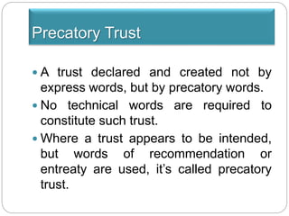 Precatory Trust
 A trust declared and created not by
express words, but by precatory words.
 No technical words are required to
constitute such trust.
 Where a trust appears to be intended,
but words of recommendation or
entreaty are used, it’s called precatory
trust.
 