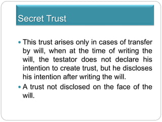 Secret Trust
 This trust arises only in cases of transfer
by will, when at the time of writing the
will, the testator does not declare his
intention to create trust, but he discloses
his intention after writing the will.
 A trust not disclosed on the face of the
will.
 