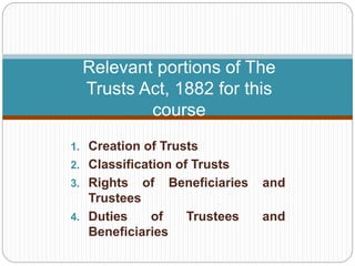 Relevant portions of The
Trusts Act, 1882 for this
course
1. Creation of Trusts
2. Classification of Trusts
3. Rights of Beneficiaries and
Trustees
4. Duties of Trustees and
Beneficiaries
 
