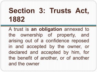 Section 3: Trusts Act,
1882
A trust is an obligation annexed to
the ownership of property, and
arising out of a confidence reposed
in and accepted by the owner, or
declared and accepted by him, for
the benefit of another, or of another
and the owner
 