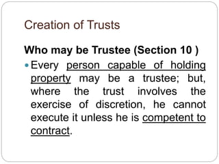 Creation of Trusts
Who may be Trustee (Section 10 )
 Every person capable of holding
property may be a trustee; but,
where the trust involves the
exercise of discretion, he cannot
execute it unless he is competent to
contract.
 