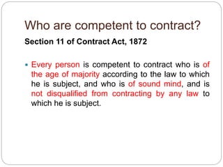 Who are competent to contract?
Section 11 of Contract Act, 1872
 Every person is competent to contract who is of
the age of majority according to the law to which
he is subject, and who is of sound mind, and is
not disqualified from contracting by any law to
which he is subject.
 