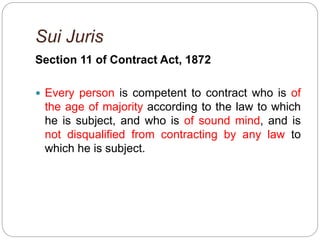 Sui Juris
Section 11 of Contract Act, 1872
 Every person is competent to contract who is of
the age of majority according to the law to which
he is subject, and who is of sound mind, and is
not disqualified from contracting by any law to
which he is subject.
 