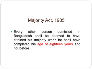 Majority Act, 1985
 Every other person domiciled in
Bangladesh shall be deemed to have
attained his majority when he shall have
completed his age of eighteen years and
not before
 
