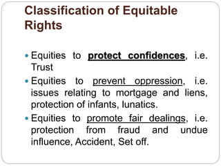 Classification of Equitable
Rights
 Equities to protect confidences, i.e.
Trust
 Equities to prevent oppression, i.e.
issues relating to mortgage and liens,
protection of infants, lunatics.
 Equities to promote fair dealings, i.e.
protection from fraud and undue
influence, Accident, Set off.
 