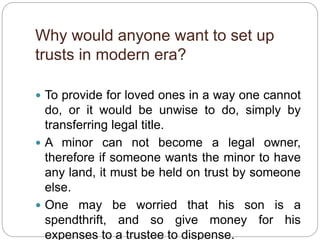 Why would anyone want to set up
trusts in modern era?
 To provide for loved ones in a way one cannot
do, or it would be unwise to do, simply by
transferring legal title.
 A minor can not become a legal owner,
therefore if someone wants the minor to have
any land, it must be held on trust by someone
else.
 One may be worried that his son is a
spendthrift, and so give money for his
expenses to a trustee to dispense.
 