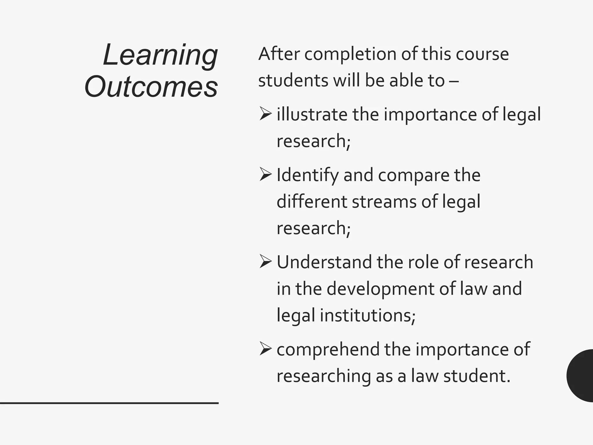 Learning
Outcomes
After completion of this course
students will be able to –
illustrate the importance of legal
research;
Identify and compare the
different streams of legal
research;
Understand the role of research
in the development of law and
legal institutions;
comprehend the importance of
researching as a law student.
 