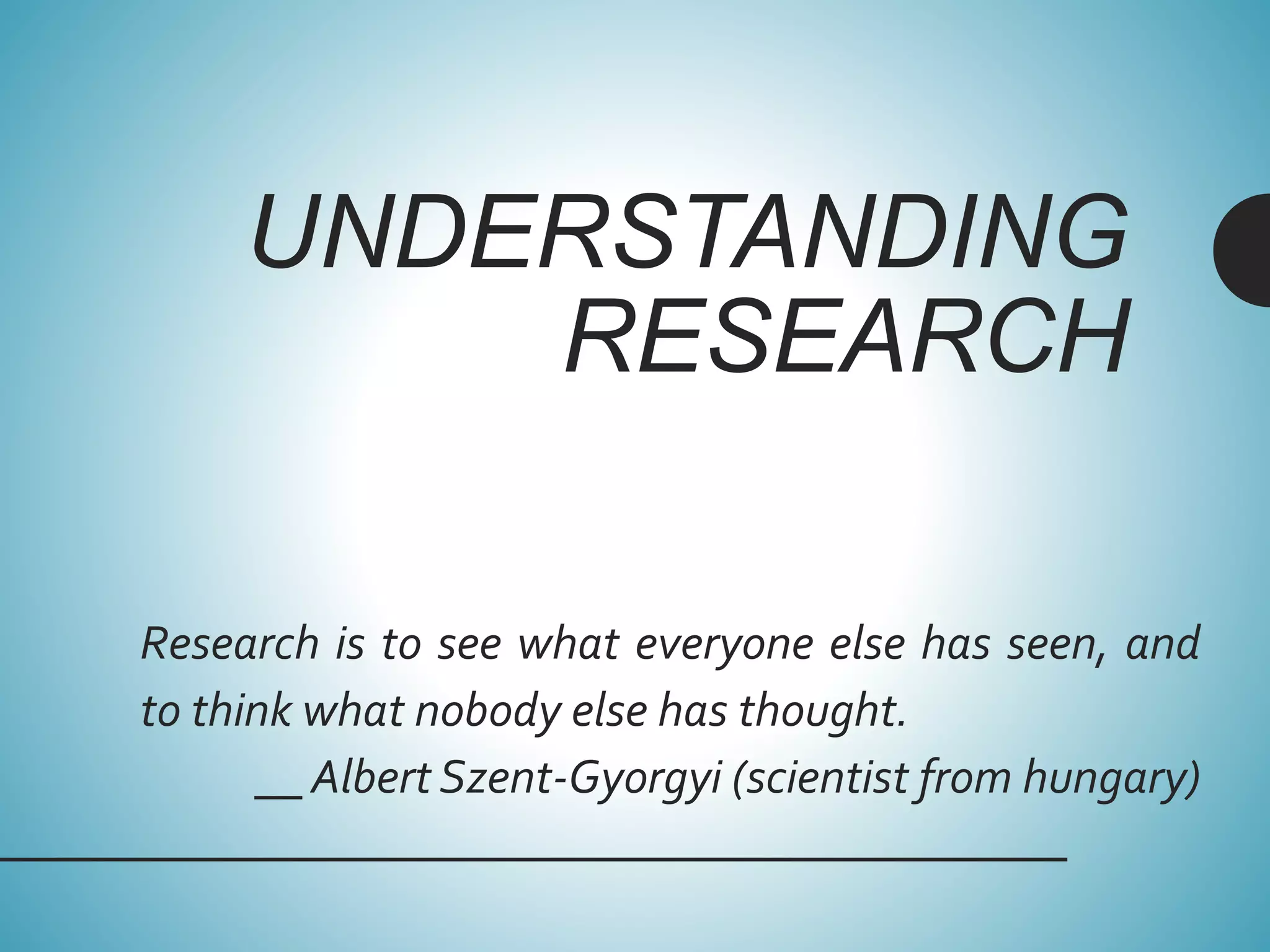 UNDERSTANDING
RESEARCH
Research is to see what everyone else has seen, and
to think what nobody else has thought.
__ Albert Szent-Gyorgyi (scientist from hungary)
 