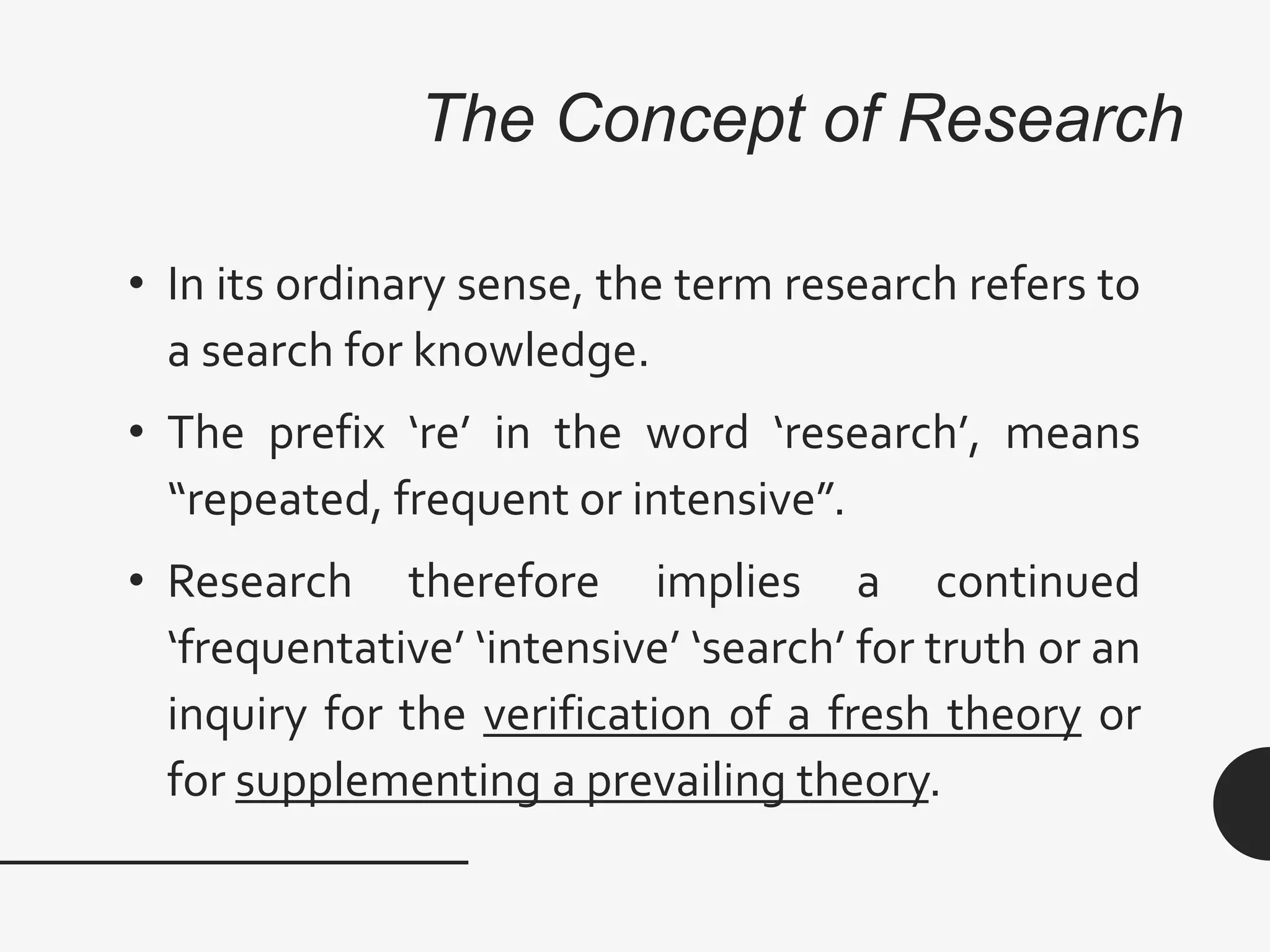 The Concept of Research
• In its ordinary sense, the term research refers to
a search for knowledge.
• The prefix ‘re’ in the word ‘research’, means
“repeated, frequent or intensive”.
• Research therefore implies a continued
‘frequentative’ ‘intensive’ ‘search’ for truth or an
inquiry for the verification of a fresh theory or
for supplementing a prevailing theory.
 