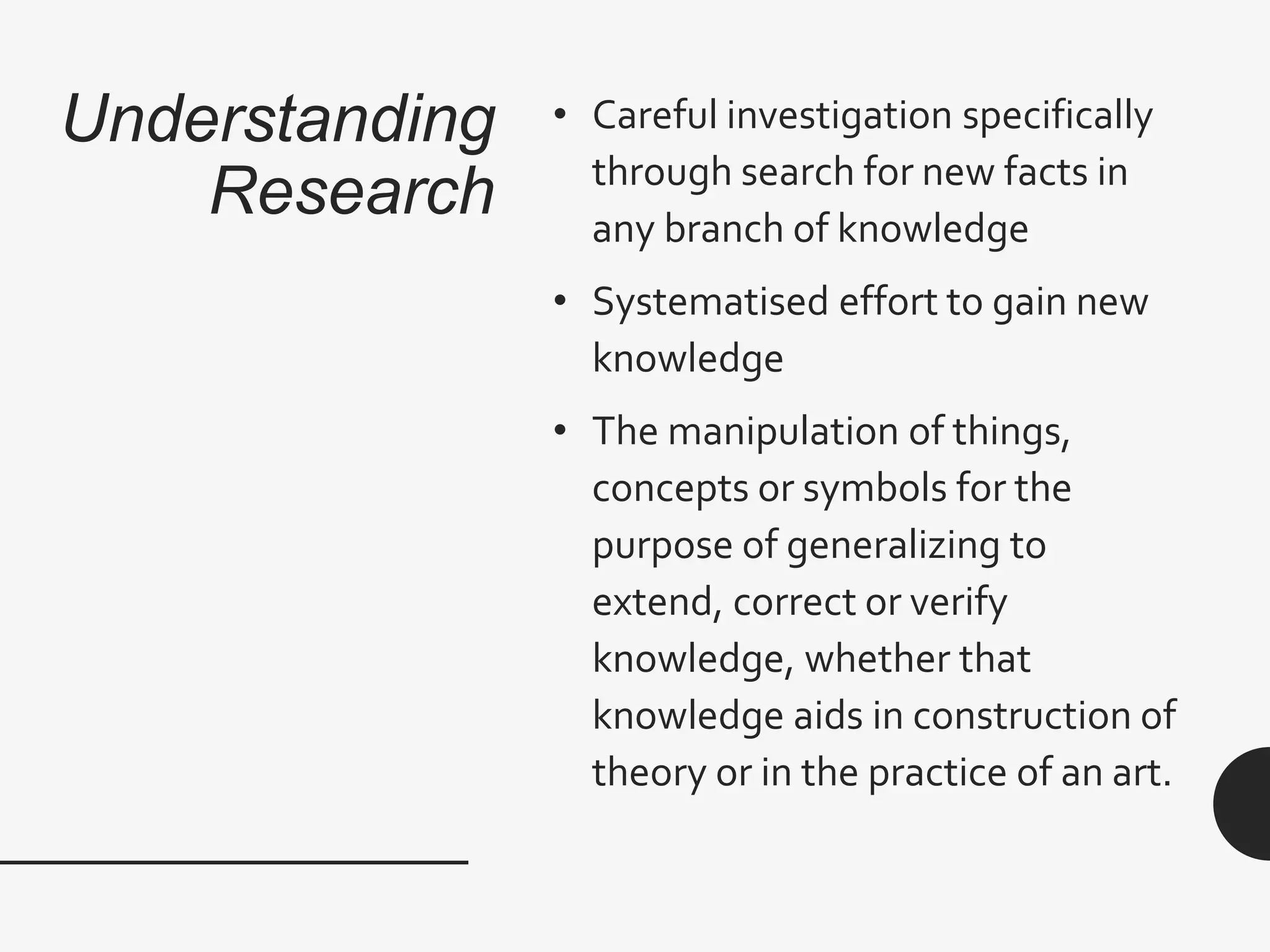Understanding
Research
• Careful investigation specifically
through search for new facts in
any branch of knowledge
• Systematised effort to gain new
knowledge
• The manipulation of things,
concepts or symbols for the
purpose of generalizing to
extend, correct or verify
knowledge, whether that
knowledge aids in construction of
theory or in the practice of an art.
 