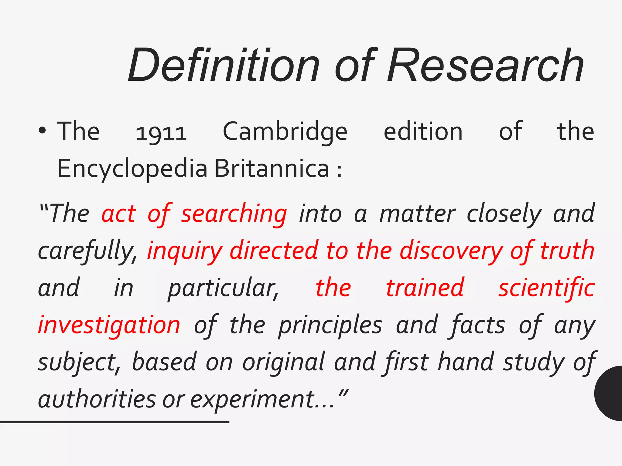 Definition of Research
• The 1911 Cambridge edition of the
Encyclopedia Britannica :
“The act of searching into a matter closely and
carefully, inquiry directed to the discovery of truth
and in particular, the trained scientific
investigation of the principles and facts of any
subject, based on original and first hand study of
authorities or experiment…”
 