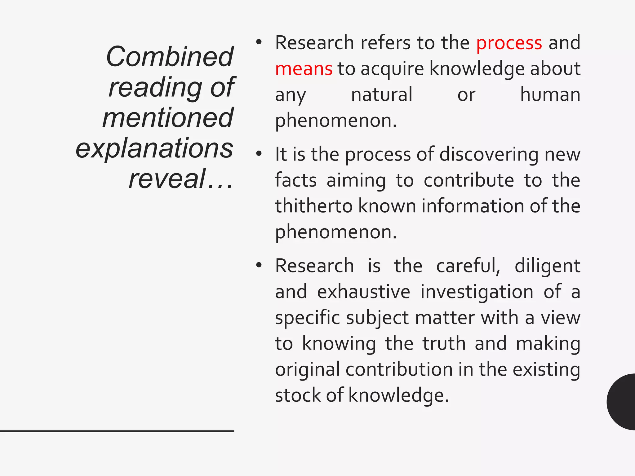 Combined
reading of
mentioned
explanations
reveal…
• Research refers to the process and
means to acquire knowledge about
any natural or human
phenomenon.
• It is the process of discovering new
facts aiming to contribute to the
thitherto known information of the
phenomenon.
• Research is the careful, diligent
and exhaustive investigation of a
specific subject matter with a view
to knowing the truth and making
original contribution in the existing
stock of knowledge.
 