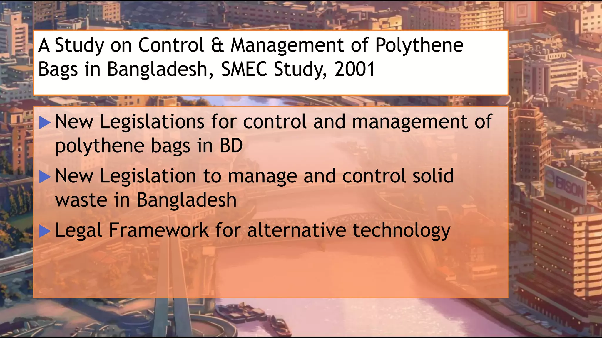 A Study on Control & Management of Polythene
Bags in Bangladesh, SMEC Study, 2001
 New Legislations for control and management of
polythene bags in BD
 New Legislation to manage and control solid
waste in Bangladesh
 Legal Framework for alternative technology
 