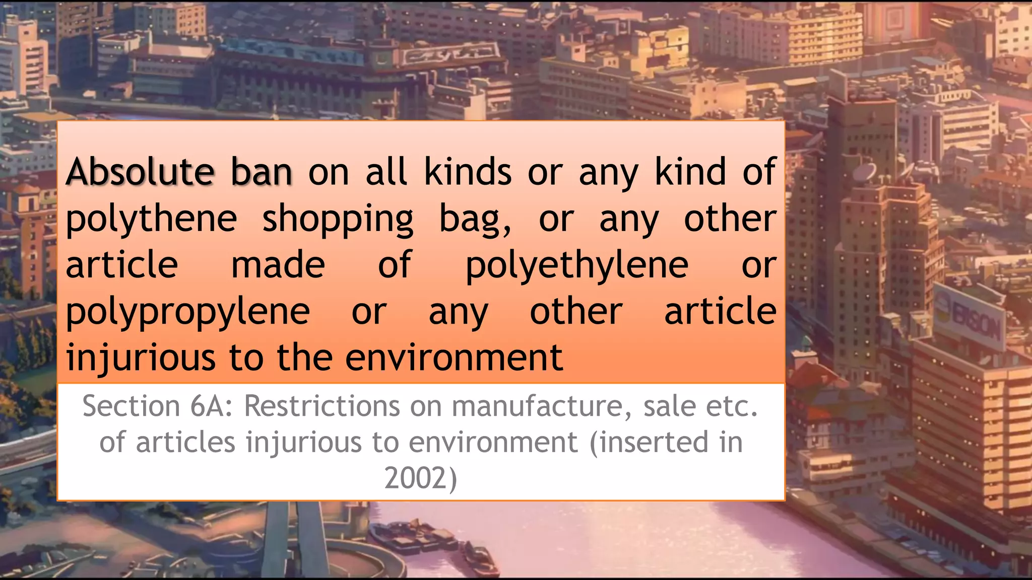 Absolute ban on all kinds or any kind of
polythene shopping bag, or any other
article made of polyethylene or
polypropylene or any other article
injurious to the environment
Section 6A: Restrictions on manufacture, sale etc.
of articles injurious to environment (inserted in
2002)
 