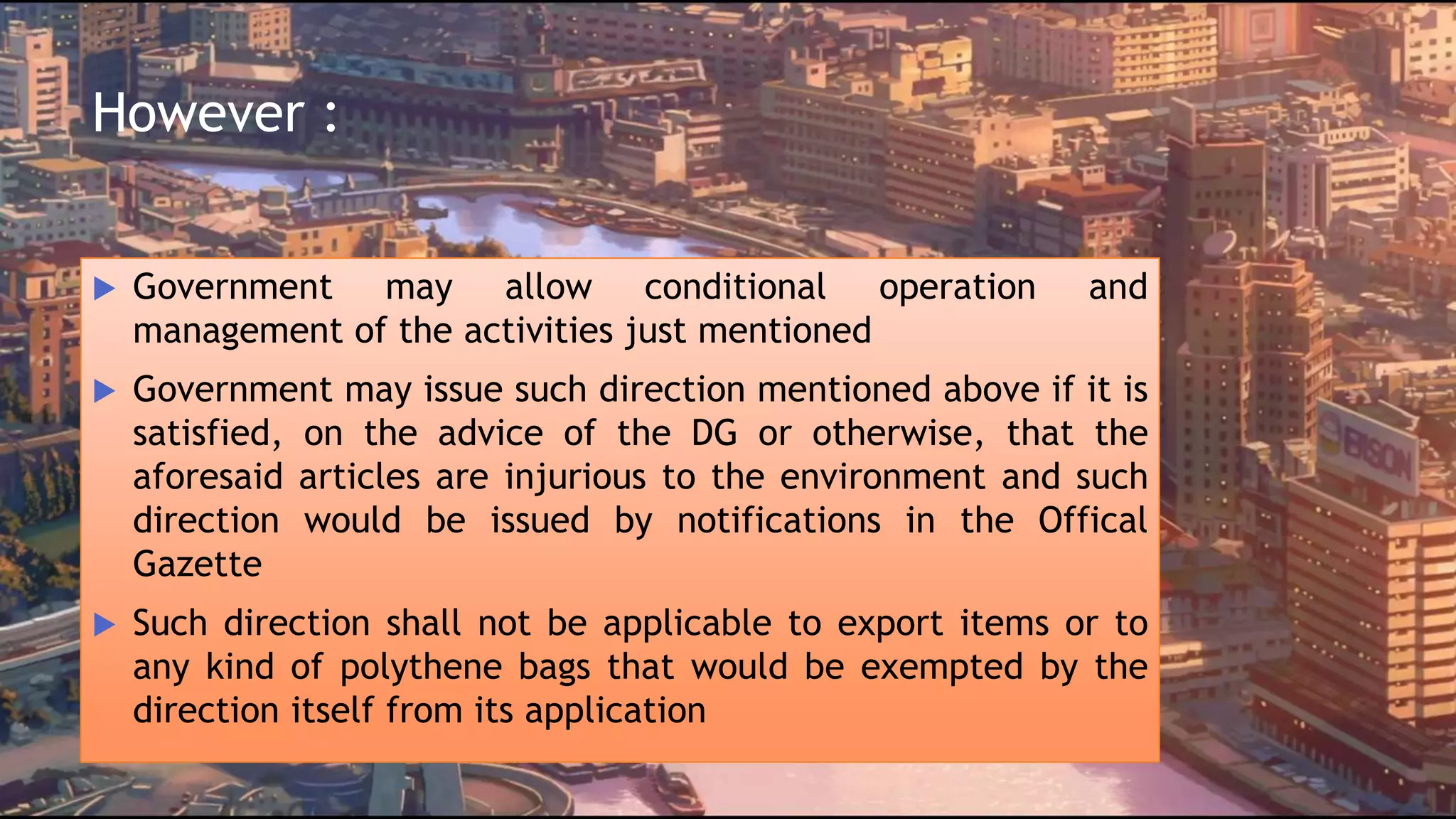 However :
 Government may allow conditional operation and
management of the activities just mentioned
 Government may issue such direction mentioned above if it is
satisfied, on the advice of the DG or otherwise, that the
aforesaid articles are injurious to the environment and such
direction would be issued by notifications in the Offical
Gazette
 Such direction shall not be applicable to export items or to
any kind of polythene bags that would be exempted by the
direction itself from its application
 