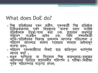What does DoE do?
• শিল্প প্রশিষ্ঠানের দূষণ জরীপ, দূষণকারী শিল্প প্রশিষ্ঠাে
শিশিিকরণসহ দূষণ শেয়ন্ত্রনণর ব্যব্স্থা গ্রহনণ সংশিষ্ট
প্রশিষ্ঠােনক উদ্বুদ্ধ/ব্াধ্য করা এব্ং প্রনয়াজে অেুসানর
পশরনব্ি সংরক্ষণ আইে এব্ং শব্শধ্ লঙ্ঘেকারী
ব্যশি/প্রশিষ্ঠানের শব্রুনদ্ধ ভ্রাম্যম্াে আদালি পশরিালো ও
পশরনব্ি আদালনি ম্াম্লা দানয়নরর ম্াধ্যনম্ আইোেুগ
ব্যব্স্থা গ্রহণ;
• পশরনব্ি দূষণকারীনদর শেকট হনি ক্ষশিপূরণ ধ্ার্যপূব্যক
আদায় করা ;
• েিু ে স্থাশপিব্য ব্া শব্দযম্াে শিল্প কারখাোর/প্রকনল্পর
আনব্দনের শিশিনি প্রনয়াজেীয় পশরদিযে ও পরীক্ষা-শেরীক্ষা
পূব্যক পশরনব্িগি ছাড়পত্র প্রদাে;
 