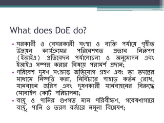 What does DoE do?
• সরকারী ও বব্সরকারী সংস্থা ও ব্যশি পর্যানয় গৃহীি
উন্নয়ে কার্যক্রনম্র পশরনব্িগি প্রিাব্ শেরূপণ
(ইআইএ) প্রশিনব্দে পর্যানলািো ও অেুনম্াদে এব্ং
ইআইএ সম্পন্ন করার শব্ষনয় পরাম্িয প্রদাে;
• পশরনব্ি দূষণ সংক্রান্ত অশিনর্াগ গ্রহণ এব্ং িা িদনন্তর
ম্াধ্যনম্ শেষ্পশি করা, শেশব্যিানর পাহাড় কিয ে বরাধ্,
র্ােব্াহে জশরপ এব্ং দূষণকারী র্ােব্াহনের শব্রুনদ্ধ
বম্াব্াইল বকাটয পশরিালো;
• ব্ায়ু ও পাশের গুণগি ম্াে পশরব্ীক্ষণ, গনব্ষণাগানর
ব্ায়ু, পাশে ও িরল ব্জয যনর েম্ুো শব্নিষণ;
 