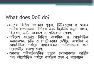 What does DoE do?
• বদনির শব্শিন্ন এলাকার পুকুর, টিউব্ওনয়ল ও খাব্ার
পাশের গুণগিম্াে শেণযনয়র জেয শেয়শম্ি েম্ুো সংগ্রহ,
শব্নিষণ, ডাটা সংরক্ষণ ও প্রশিনব্দে বপ্ররণ;
• পশরনব্ি সংক্রান্ত শব্শিন্ন আঞ্চশলক ও আন্তজয াশিক
কেনিেিে, িুশি ও বপ্রানটাকনলর বদিীয়, আঞ্চশলক ও
আন্তজয াশিক পর্যানয় ব্াধ্যব্াধ্কিা প্রশিপালনের জেয
প্রনয়াজেীয় ব্যব্স্থা গ্রহণ;
• জলব্ায়ু পশরব্িয েজশেি প্রিাব্ বম্াকানব্লায় জািীয়
এব্ং আন্তজয াশিক পর্যানয় কার্যক্রম্ গ্রহণ ও ব্াস্তব্ায়ে।
 