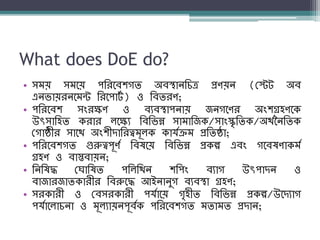 What does DoE do?
• সম্য় সম্নয় পশরনব্িগি অব্স্থােশিত্র প্রণয়ে (বেট অব্
এেিায়রেনম্ন্ট শরনপাটয ) ও শব্িরণ;
• পশরনব্ি সংরক্ষণ ও ব্যব্স্থাপোয় জেগনণর অংিগ্রহণনক
উৎসাশহি করার লনক্ষয শব্শিন্ন সাম্াশজক/সাংস্কৃশিক/অথযবেশিক
বগাষ্ঠীর সানথ অংিীদাশরত্বম্ূলক কার্যক্রম্ প্রশিষ্ঠা;
• পশরনব্িগি গুরুত্বপূণয শব্ষনয় শব্শিন্ন প্রকল্প এব্ং গনব্ষণাকম্য
গ্রহণ ও ব্াস্তব্ায়ে;
• শেশষদ্ধ ব াশষি পশলশথে িশপং ব্যাগ উৎপাদে ও
ব্াজারজািকারীর শব্রুনদ্ধ আইোেুগ ব্যব্স্থা গ্রহণ;
• সরকারী ও বব্সরকারী পর্যানয় গৃহীি শব্শিন্ন প্রকল্প/উনদযাগ
পর্যানলািো ও ম্ূলযায়েপূব্যক পশরনব্িগি ম্িাম্ি প্রদাে;
 