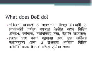What does DoE do?
• পশরনব্ি সংরক্ষণ ও ব্যব্স্থাপো শব্ষনয় সরকারী ও
বব্সরকারী পর্যানয় সক্ষম্িা তিরীর লনক্ষয শব্শিন্ন
প্রশিক্ষণ, কম্যিালা, ম্িশব্শেম্য় সিা, ইিযাশদ আনয়াজে;
• বদনির প্রায় সকল ম্ন্ত্রণালয় এব্ং িার অধ্ীেস্থ
দপ্তরসম্ূহসহ বজলা ও উপনজলা পর্যানয়র শব্শিন্ন
কশম্টির সদসয শহনসনব্ সশক্রয় িূ শম্কা পালে।
 