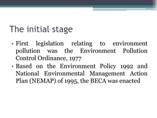 The initial stage
• First legislation relating to environment
pollution was the Environment Pollution
Control Ordinance, 1977
• Based on the Environment Policy 1992 and
National Environmental Management Action
Plan (NEMAP) of 1995, the BECA was enacted
 