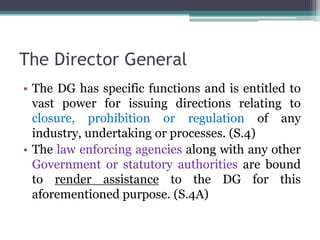 The Director General
• The DG has specific functions and is entitled to
vast power for issuing directions relating to
closure, prohibition or regulation of any
industry, undertaking or processes. (S.4)
• The law enforcing agencies along with any other
Government or statutory authorities are bound
to render assistance to the DG for this
aforementioned purpose. (S.4A)
 