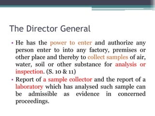 The Director General
• He has the power to enter and authorize any
person enter to into any factory, premises or
other place and thereby to collect samples of air,
water, soil or other substance for analysis or
inspection. (S. 10 & 11)
• Report of a sample collector and the report of a
laboratory which has analysed such sample can
be admissible as evidence in concerned
proceedings.
 