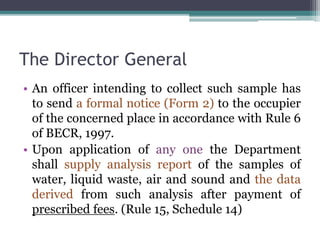 The Director General
• An officer intending to collect such sample has
to send a formal notice (Form 2) to the occupier
of the concerned place in accordance with Rule 6
of BECR, 1997.
• Upon application of any one the Department
shall supply analysis report of the samples of
water, liquid waste, air and sound and the data
derived from such analysis after payment of
prescribed fees. (Rule 15, Schedule 14)
 