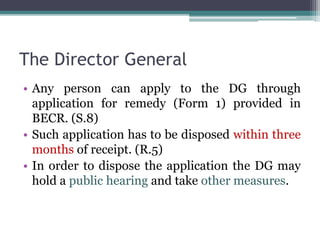 The Director General
• Any person can apply to the DG through
application for remedy (Form 1) provided in
BECR. (S.8)
• Such application has to be disposed within three
months of receipt. (R.5)
• In order to dispose the application the DG may
hold a public hearing and take other measures.
 