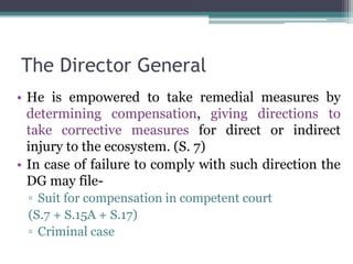The Director General
• He is empowered to take remedial measures by
determining compensation, giving directions to
take corrective measures for direct or indirect
injury to the ecosystem. (S. 7)
• In case of failure to comply with such direction the
DG may file-
▫ Suit for compensation in competent court
(S.7 + S.15A + S.17)
▫ Criminal case
 