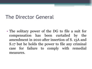 The Director General
• The solitary power of the DG to file a suit for
compensation has been curtailed by the
amendment in 2010 after insertion of S. 15A and
S.17 but he holds the power to file any criminal
case for failure to comply with remedial
measures.
 