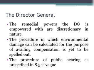 The Director General
• The remedial powers the DG is
empowered with are discretionary in
nature.
• The procedure in which environmental
damage can be calculated for the purpose
of availing compensation is yet to be
spelled out.
• The procedure of public hearing as
prescribed in S.5 is vague
 