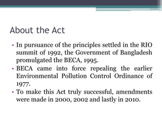 About the Act
• In pursuance of the principles settled in the RIO
summit of 1992, the Government of Bangladesh
promulgated the BECA, 1995.
• BECA came into force repealing the earlier
Environmental Pollution Control Ordinance of
1977.
• To make this Act truly successful, amendments
were made in 2000, 2002 and lastly in 2010.
 
