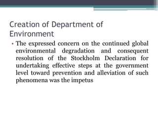 Creation of Department of
Environment
• The expressed concern on the continued global
environmental degradation and consequent
resolution of the Stockholm Declaration for
undertaking effective steps at the government
level toward prevention and alleviation of such
phenomena was the impetus
 