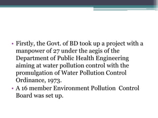 • Firstly, the Govt. of BD took up a project with a
manpower of 27 under the aegis of the
Department of Public Health Engineering
aiming at water pollution control with the
promulgation of Water Pollution Control
Ordinance, 1973.
• A 16 member Environment Pollution Control
Board was set up.
 