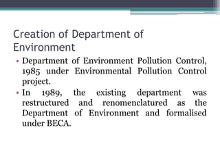 Creation of Department of
Environment
• Department of Environment Pollution Control,
1985 under Environmental Pollution Control
project.
• In 1989, the existing department was
restructured and renomenclatured as the
Department of Environment and formalised
under BECA.
 