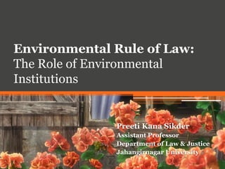 Environmental Rule of Law:
The Role of Environmental
Institutions
Preeti Kana Sikder
Assistant Professor
Department of Law & Justice
Jahangirnagar University
 