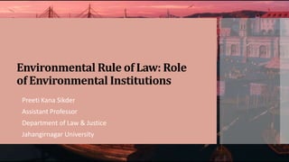 Environmental Rule of Law: Role
of Environmental Institutions
Preeti Kana Sikder
Assistant Professor
Department of Law & Justice
Jahangirnagar University
 