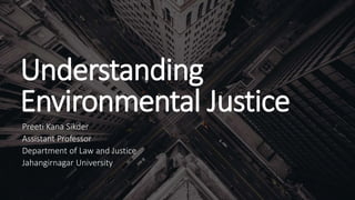 Understanding
Environmental Justice
Preeti Kana Sikder
Assistant Professor
Department of Law and Justice
Jahangirnagar University
 
