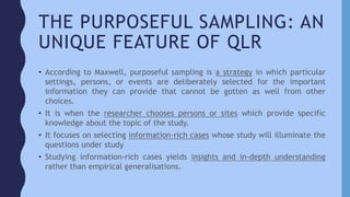 THE PURPOSEFUL SAMPLING: AN
UNIQUE FEATURE OF QLR
• According to Maxwell, purposeful sampling is a strategy in which particular
settings, persons, or events are deliberately selected for the important
information they can provide that cannot be gotten as well from other
choices.
• It is when the researcher chooses persons or sites which provide specific
knowledge about the topic of the study.
• It focuses on selecting information-rich cases whose study will illuminate the
questions under study
• Studying information-rich cases yields insights and in-depth understanding
rather than empirical generalisations.
 
