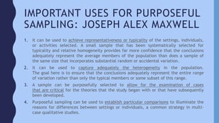 IMPORTANT USES FOR PURPOSEFUL
SAMPLING: JOSEPH ALEX MAXWELL
1. It can be used to achieve representativeness or typicality of the settings, individuals,
or activities selected. A small sample that has been systematically selected for
typicality and relative homogeneity provides far more confidence that the conclusions
adequately represent the average members of the population than does a sample of
the same size that incorporates substantial random or accidental variation.
2. It can be used to capture adequately the heterogeneity in the population.
The goal here is to ensure that the conclusions adequately represent the entire range
of variation rather than only the typical members or some subset of this range.
3. A sample can be purposefully selected to allow for the examination of cases
that are critical for the theories that the study began with or that have subsequently
been developed.
4. Purposeful sampling can be used to establish particular comparisons to illuminate the
reasons for differences between settings or individuals, a common strategy in multi-
case qualitative studies.
 
