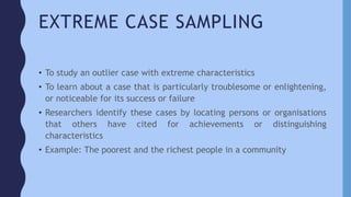 EXTREME CASE SAMPLING
• To study an outlier case with extreme characteristics
• To learn about a case that is particularly troublesome or enlightening,
or noticeable for its success or failure
• Researchers identify these cases by locating persons or organisations
that others have cited for achievements or distinguishing
characteristics
• Example: The poorest and the richest people in a community
 
